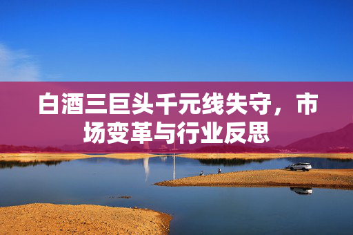 白酒三巨头千元线失守，市场变革与行业反思