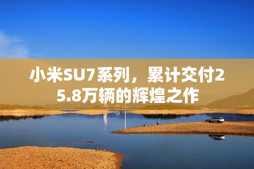小米SU7系列，累计交付25.8万辆的辉煌之作