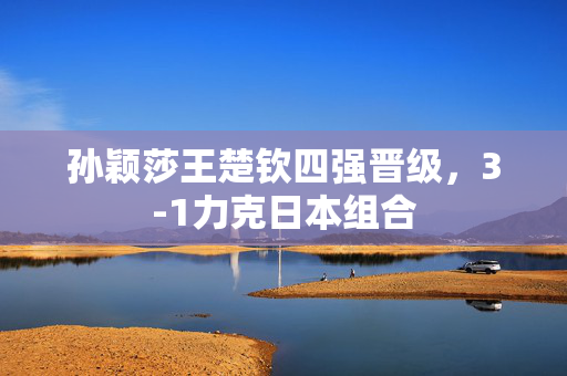 孙颖莎王楚钦四强晋级，3-1力克日本组合