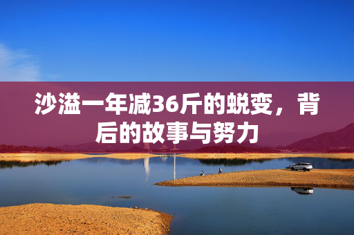 沙溢一年减36斤的蜕变，背后的故事与努力