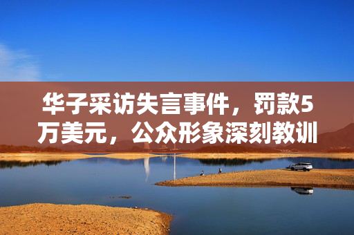 华子采访失言事件，罚款5万美元，公众形象深刻教训的背后