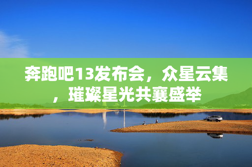 奔跑吧13发布会，众星云集，璀璨星光共襄盛举