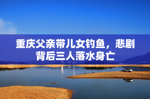 重庆父亲带儿女钓鱼，悲剧背后三人落水身亡