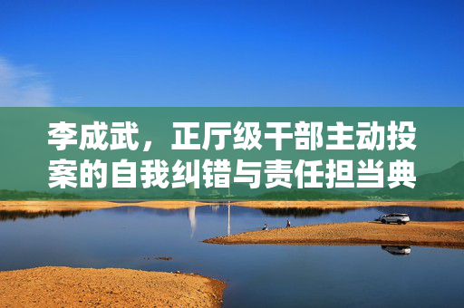 李成武，正厅级干部主动投案的自我纠错与责任担当典范