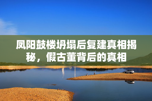 凤阳鼓楼坍塌后复建真相揭秘，假古董背后的真相