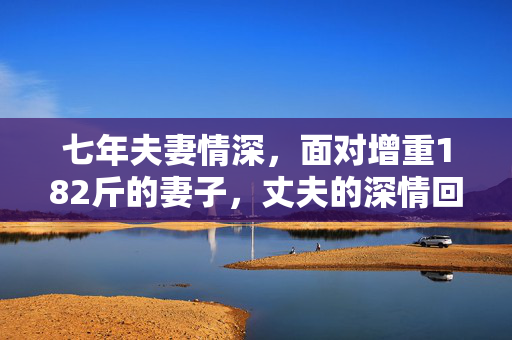 七年夫妻情深，面对增重182斤的妻子，丈夫的深情回应