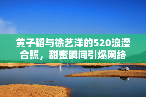 黄子韬与徐艺洋的520浪漫合照，甜蜜瞬间引爆网络