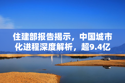 住建部报告揭示，中国城市化进程深度解析，超9.4亿人居住在城镇