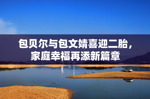 包贝尔与包文婧喜迎二胎，家庭幸福再添新篇章