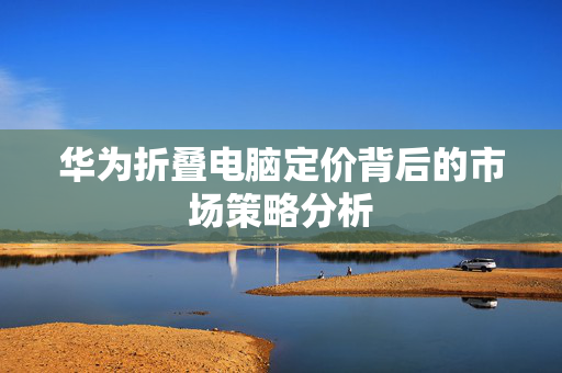 华为折叠电脑定价背后的市场策略分析