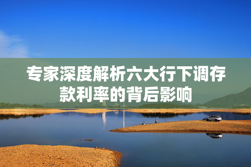 专家深度解析六大行下调存款利率的背后影响