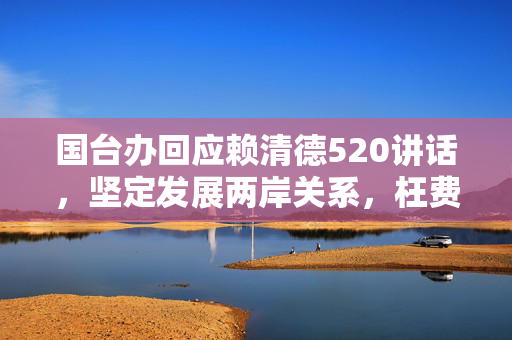 国台办回应赖清德520讲话，坚定发展两岸关系，枉费心机无果