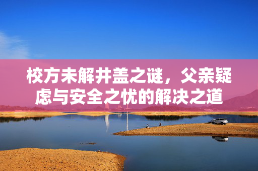 校方未解井盖之谜，父亲疑虑与安全之忧的解决之道