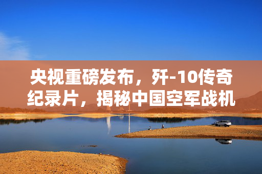 央视重磅发布，歼-10传奇纪录片，揭秘中国空军战机辉煌之路