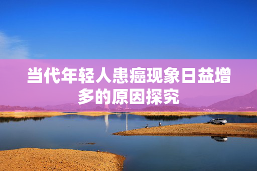 当代年轻人患癌现象日益增多的原因探究