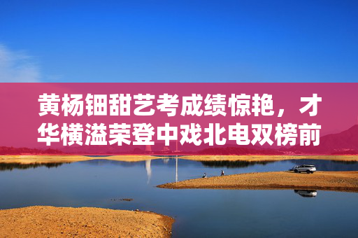 黄杨钿甜艺考成绩惊艳，才华横溢荣登中戏北电双榜前列