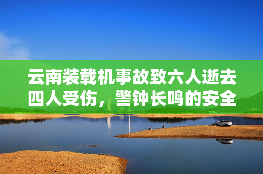 云南装载机事故致六人逝去四人受伤，警钟长鸣的安全反思
