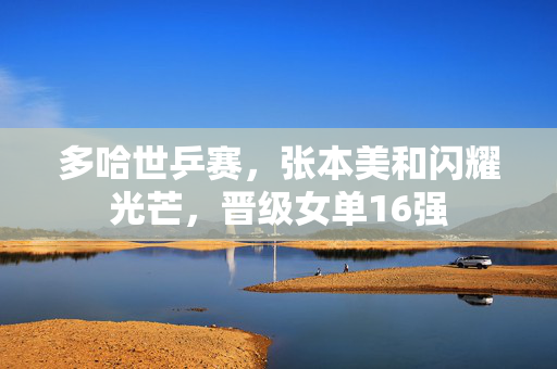 多哈世乒赛，张本美和闪耀光芒，晋级女单16强