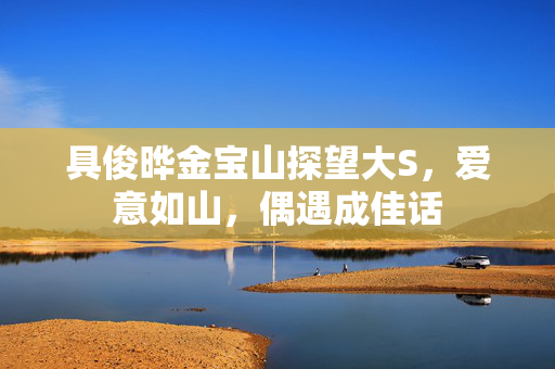 具俊晔金宝山探望大S，爱意如山，偶遇成佳话