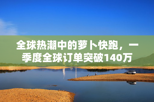 全球热潮中的萝卜快跑，一季度全球订单突破140万