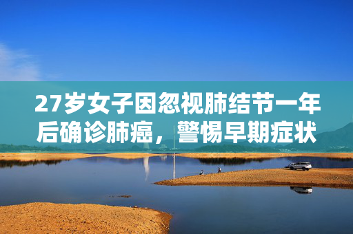 27岁女子因忽视肺结节一年后确诊肺癌，警惕早期症状，珍爱生命