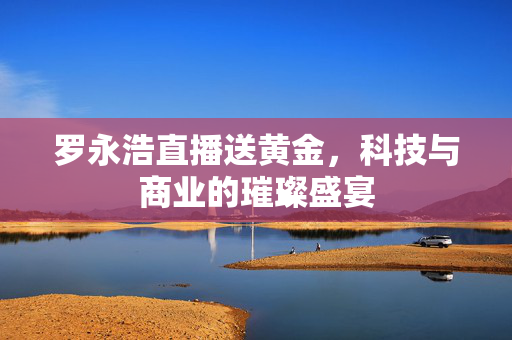 罗永浩直播送黄金，科技与商业的璀璨盛宴