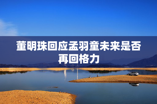 董明珠回应孟羽童未来是否再回格力
