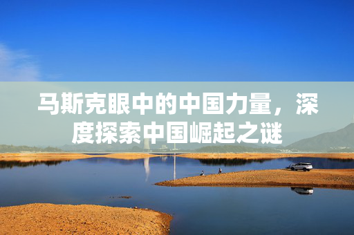 马斯克眼中的中国力量，深度探索中国崛起之谜