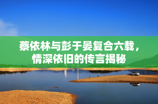 蔡依林与彭于晏复合六载，情深依旧的传言揭秘