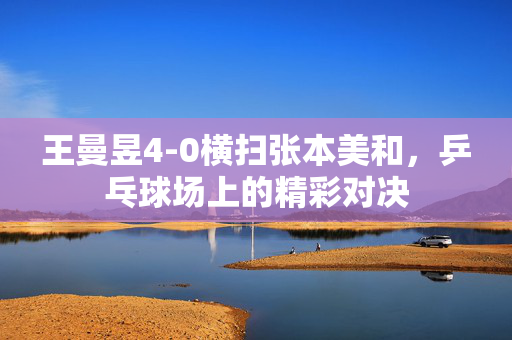 王曼昱4-0横扫张本美和，乒乓球场上的精彩对决