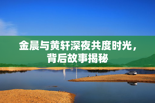 金晨与黄轩深夜共度时光，背后故事揭秘