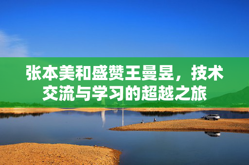 张本美和盛赞王曼昱，技术交流与学习的超越之旅