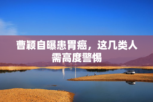 曹颖自曝患胃癌，这几类人需高度警惕