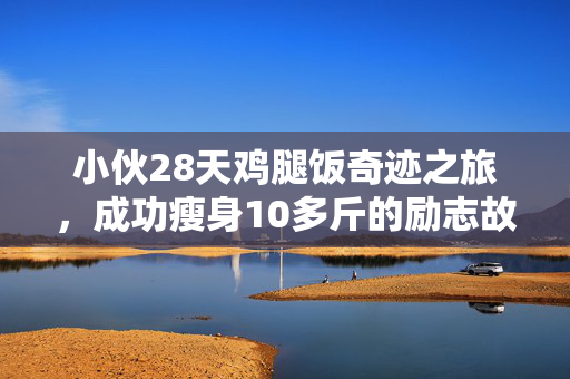 小伙28天鸡腿饭奇迹之旅，成功瘦身10多斤的励志故事