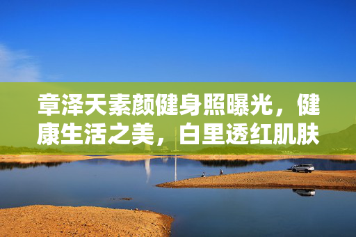 章泽天素颜健身照曝光，健康生活之美，白里透红肌肤惹人羡