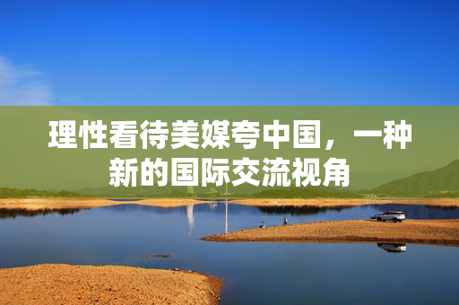 理性看待美媒夸中国，一种新的国际交流视角