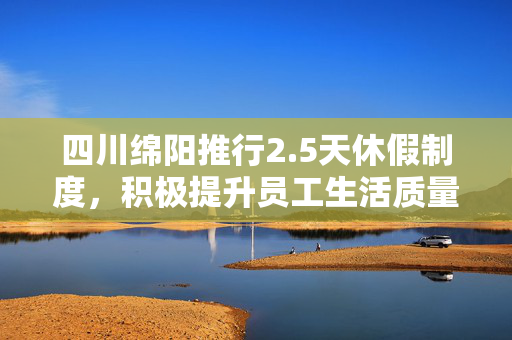 四川绵阳推行2.5天休假制度，积极提升员工生活质量