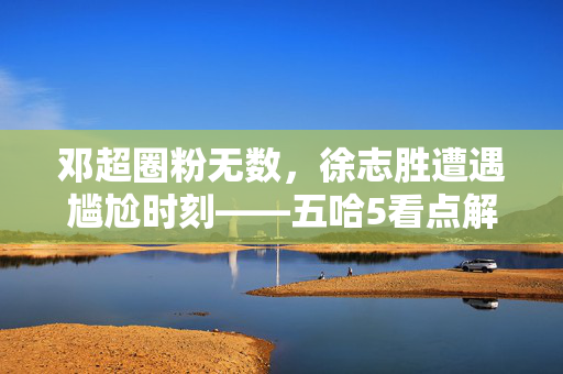 邓超圈粉无数，徐志胜遭遇尴尬时刻——五哈5看点解析