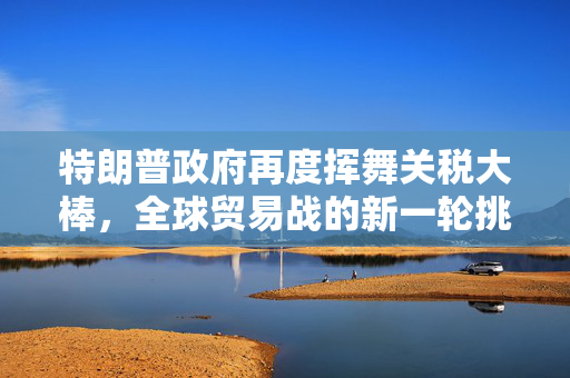 特朗普政府再度挥舞关税大棒，全球贸易战的新一轮挑战