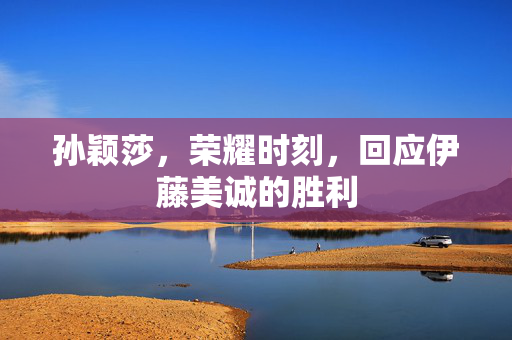 孙颖莎，荣耀时刻，回应伊藤美诚的胜利