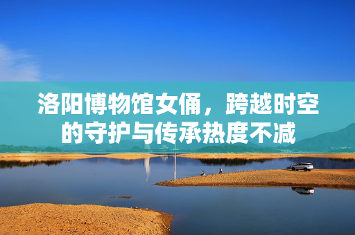 洛阳博物馆女俑，跨越时空的守护与传承热度不减