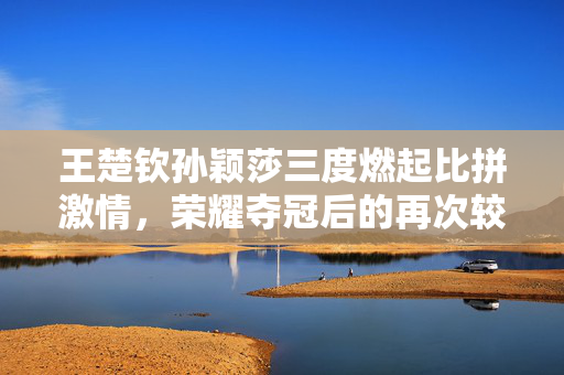 王楚钦孙颖莎三度燃起比拼激情，荣耀夺冠后的再次较量
