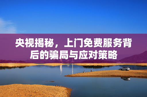央视揭秘，上门免费服务背后的骗局与应对策略