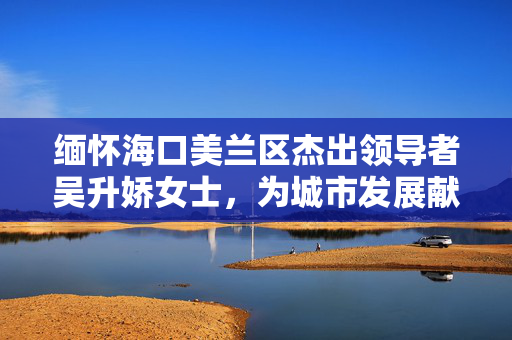 缅怀海口美兰区杰出领导者吴升娇女士，为城市发展献身的英雄