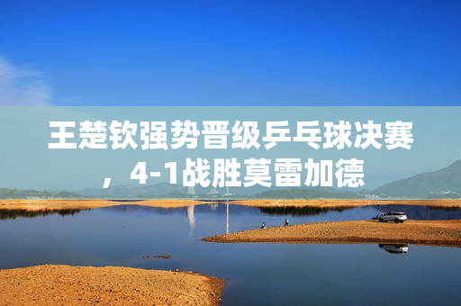 王楚钦强势晋级乒乓球决赛，4-1战胜莫雷加德