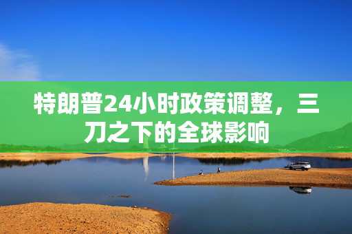 特朗普24小时政策调整，三刀之下的全球影响