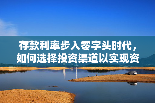 存款利率步入零字头时代，如何选择投资渠道以实现资金收益最大化