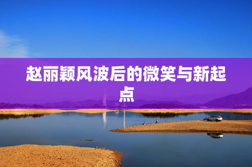 赵丽颖风波后的微笑与新起点