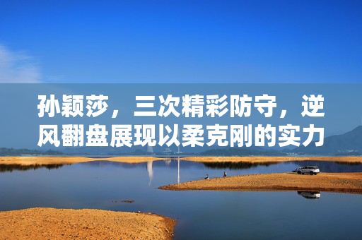 孙颖莎，三次精彩防守，逆风翻盘展现以柔克刚的实力