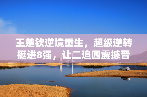 王楚钦逆境重生，超级逆转挺进8强，让二追四震撼晋级